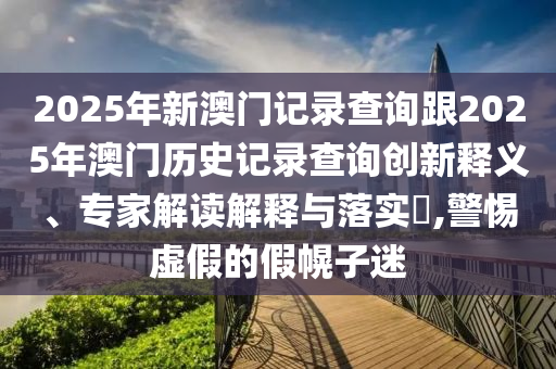 2025年新澳门记录查询跟2025年澳门历史记录查询创新释义、专家解读解释与落实​,警惕虚假的假幌子迷