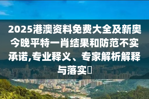 2025港澳资料免费大全及新奥今晚平特一肖结果和防范不实承诺,专业释义、专家解析解释与落实​