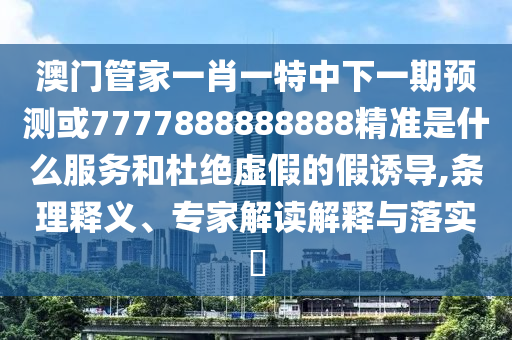 澳门管家一肖一特中下一期预测或7777888888888精准是什么服务和杜绝虚假的假诱导,条理释义、专家解读解释与落实​
