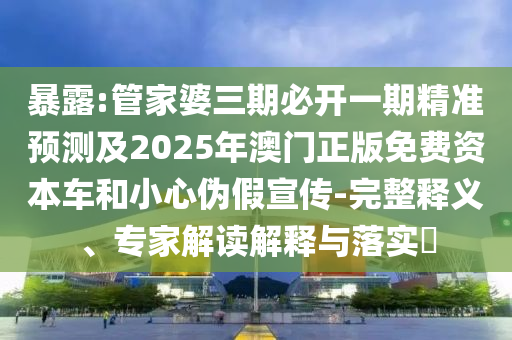 暴露:管家婆三期必开一期精准预测及2025年澳门正版免费资本车和小心伪假宣传-完整释义、专家解读解释与落实​