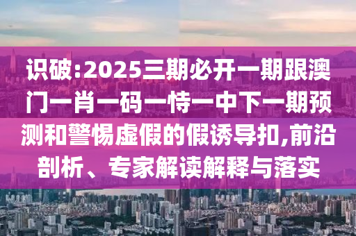 识破:2025三期必开一期跟澳门一肖一码一恃一中下一期预测和警惕虚假的假诱导扣,前沿剖析、专家解读解释与落实