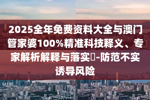 2025全年免费资料大全与澳门管家婆100%精准科技释义、专家解析解释与落实​-防范不实诱导风险